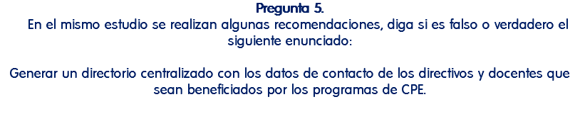Pregunta 5. En el mismo estudio se realizan algunas recomendaciones, diga si es falso o verdadero el siguiente enunciado: Generar un directorio centralizado con los datos de contacto de los directivos y docentes que sean beneficiados por los programas de CPE. 